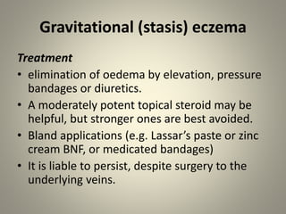 Gravitational (stasis) eczema
Treatment
• elimination of oedema by elevation, pressure
bandages or diuretics.
• A moderately potent topical steroid may be
helpful, but stronger ones are best avoided.
• Bland applications (e.g. Lassar’s paste or zinc
cream BNF, or medicated bandages)
• It is liable to persist, despite surgery to the
underlying veins.
 