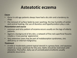 Asteatotic eczema
Cause
• Occur in old age patients always have had a dry skin and a tendency to
chap.
• the removal of surface lipids by over-washing, the low humidity of winter
and central heating, the use of diuretics and hypothyroidism play a rule.
Presentation and course
• common and itchy pattern of eczema occurs usually on the legs of elderly
patients.
• Against a background of dry skin, a network of fine red superficial fissures
creates a ‘crazy paving’ appearance
• Very extensive cases may be part of malabsorption syndromes, zinc
deficiency or internal malignancy.
Treatment
• A mild or moderately potent topical steroid in a greasy base, and aqueous
cream as a soap substitute for the area. Baths should be restricted until
clearance. Thereafter, daily use of unmedicated emollients usually
prevents recurrence.
 