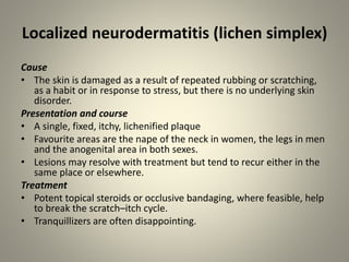 Localized neurodermatitis (lichen simplex)
Cause
• The skin is damaged as a result of repeated rubbing or scratching,
as a habit or in response to stress, but there is no underlying skin
disorder.
Presentation and course
• A single, fixed, itchy, lichenified plaque
• Favourite areas are the nape of the neck in women, the legs in men
and the anogenital area in both sexes.
• Lesions may resolve with treatment but tend to recur either in the
same place or elsewhere.
Treatment
• Potent topical steroids or occlusive bandaging, where feasible, help
to break the scratch–itch cycle.
• Tranquillizers are often disappointing.
 