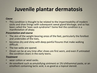 Juvenile plantar dermatosis
Cause
• This condition is thought to be related to the impermeability of modern
socks and shoe linings with subsequent sweat gland blockage, and so has
been called the ‘toxic sock syndrome’! Some feel the condition is a
manifestation of atopy.
Presentation and course
• The skin of the weight-bearing areas of the feet, particularly the forefeet
and undersides of the toes,
• becomes dry and shiny with deep painful fissures that make walking
difficult.
• The toe webs are spared.
• Onset can be at any time after shoes are first worn, and even if untreated
the condition clears in the early teens.
Treatment
• wear cotton or wool socks.
• An emollient such as emulsifying ointment or 1% ichthammol paste, or an
emollient containing lactic acid, is as good as a topical steroid.
 