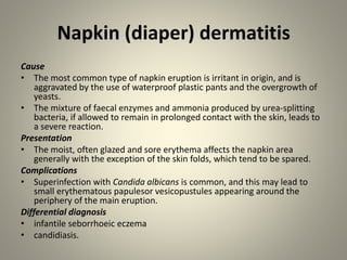 Napkin (diaper) dermatitis
Cause
• The most common type of napkin eruption is irritant in origin, and is
aggravated by the use of waterproof plastic pants and the overgrowth of
yeasts.
• The mixture of faecal enzymes and ammonia produced by urea-splitting
bacteria, if allowed to remain in prolonged contact with the skin, leads to
a severe reaction.
Presentation
• The moist, often glazed and sore erythema affects the napkin area
generally with the exception of the skin folds, which tend to be spared.
Complications
• Superinfection with Candida albicans is common, and this may lead to
small erythematous papulesor vesicopustules appearing around the
periphery of the main eruption.
Differential diagnosis
• infantile seborrhoeic eczema
• candidiasis.
 