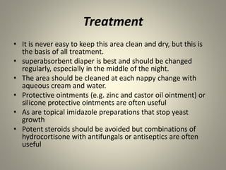 Treatment
• It is never easy to keep this area clean and dry, but this is
the basis of all treatment.
• superabsorbent diaper is best and should be changed
regularly, especially in the middle of the night.
• The area should be cleaned at each nappy change with
aqueous cream and water.
• Protective ointments (e.g. zinc and castor oil ointment) or
silicone protective ointments are often useful
• As are topical imidazole preparations that stop yeast
growth
• Potent steroids should be avoided but combinations of
hydrocortisone with antifungals or antiseptics are often
useful
 