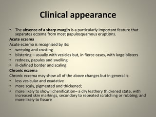 Clinical appearance
• The absence of a sharp margin is a particularly important feature that
separates eczema from most papulosquamous eruptions.
Acute eczema
Acute eczema is recognized by its:
• weeping and crusting
• blistering – usually with vesicles but, in fierce cases, with large blisters
• redness, papules and swelling
• ill-defined border and scaling
Chronic eczema
Chronic eczema may show all of the above changes but in general is:
• less vesicular and exudative
• more scaly, pigmented and thickened;
• more likely to show lichenification– a dry leathery thickened state, with
increased skin markings, secondary to repeated scratching or rubbing; and
more likely to fissure
 