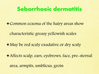 Seborrhoeic dermatitis
Common eczema of the hairy areas show
characteristic greasy yellowish scales
May be red scaly exudative or dry scaly
Affects scalp, ears, eyebrows, face, pre-sternal
area, armpits, umblicus, groin
 