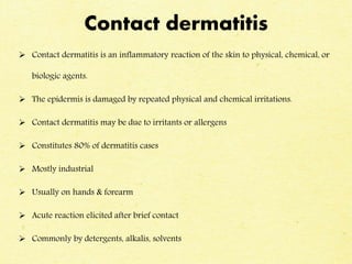 Contact dermatitis
 Contact dermatitis is an inflammatory reaction of the skin to physical, chemical, or
biologic agents.
 The epidermis is damaged by repeated physical and chemical irritations.
 Contact dermatitis may be due to irritants or allergens
 Constitutes 80% of dermatitis cases
 Mostly industrial
 Usually on hands & forearm
 Acute reaction elicited after brief contact
 Commonly by detergents, alkalis, solvents
 