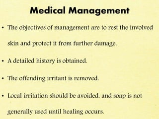Medical Management
• The objectives of management are to rest the involved
skin and protect it from further damage.
• A detailed history is obtained.
• The offending irritant is removed.
• Local irritation should be avoided, and soap is not
generally used until healing occurs.
 