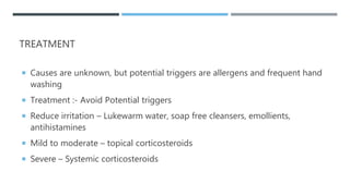 TREATMENT
 Causes are unknown, but potential triggers are allergens and frequent hand
washing
 Treatment :- Avoid Potential triggers
 Reduce irritation – Lukewarm water, soap free cleansers, emollients,
antihistamines
 Mild to moderate – topical corticosteroids
 Severe – Systemic corticosteroids
 