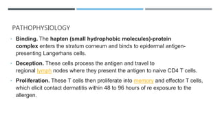 PATHOPHYSIOLOGY
• Binding. The hapten (small hydrophobic molecules)-protein
complex enters the stratum corneum and binds to epidermal antigen-
presenting Langerhans cells.
• Deception. These cells process the antigen and travel to
regional lymph nodes where they present the antigen to naive CD4 T cells.
• Proliferation. These T cells then proliferate into memory and effector T cells,
which elicit contact dermatitis within 48 to 96 hours of re exposure to the
allergen.
 
