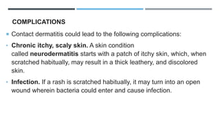 COMPLICATIONS
 Contact dermatitis could lead to the following complications:
• Chronic itchy, scaly skin. A skin condition
called neurodermatitis starts with a patch of itchy skin, which, when
scratched habitually, may result in a thick leathery, and discolored
skin.
• Infection. If a rash is scratched habitually, it may turn into an open
wound wherein bacteria could enter and cause infection.
 