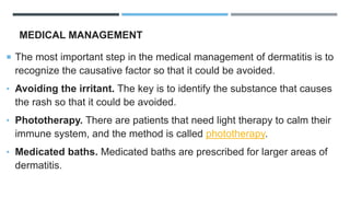 MEDICAL MANAGEMENT
 The most important step in the medical management of dermatitis is to
recognize the causative factor so that it could be avoided.
• Avoiding the irritant. The key is to identify the substance that causes
the rash so that it could be avoided.
• Phototherapy. There are patients that need light therapy to calm their
immune system, and the method is called phototherapy.
• Medicated baths. Medicated baths are prescribed for larger areas of
dermatitis.
 