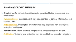 PHARMACOLOGIC THERAPY
 Drug therapy for contact dermatitis usually consists of lotion, creams, and oral
medications.
• Hydrocortisone, a corticosteroid, may be prescribed to combat inflammation in a
localized area.
• Antihistamines. Prescription antihistamines may be given if non-prescription
strength is inadequate.
• Barrier cream. These products can provide a protective layer for the skin.
• Antibiotics. Topical or oral antibiotics may be used to treat secondary infection.
 