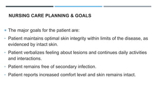 NURSING CARE PLANNING & GOALS
 The major goals for the patient are:
• Patient maintains optimal skin integrity within limits of the disease, as
evidenced by intact skin.
• Patient verbalizes feeling about lesions and continues daily activities
and interactions.
• Patient remains free of secondary infection.
• Patient reports increased comfort level and skin remains intact.
 