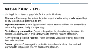 NURSING INTERVENTIONS
 Nursing interventions appropriate for the patient include:
• Skin care. Encourage the patient to bathe in warm water using a mild soap, then
air dry the skin and gently pat to dry.
• Topical application. Usual application of topical steroid creams and ointments is
twice a day, spread thinly and sparingly.
• Phototherapy preparation. Prepare the patient for phototherapy, because this
method uses ultraviolet A or B light waves to promote healing of the skin.
• Acknowledge patient’s feelings. Allow patient to verbalize feelings regarding
their skin condition.
• Proper hygiene. Encourage the patient to keep the skin clean, dry, and well
lubricated to reduce skin trauma and risk for infection.
 
