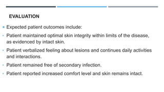 EVALUATION
 Expected patient outcomes include:
• Patient maintained optimal skin integrity within limits of the disease,
as evidenced by intact skin.
• Patient verbalized feeling about lesions and continues daily activities
and interactions.
• Patient remained free of secondary infection.
• Patient reported increased comfort level and skin remains intact.
 