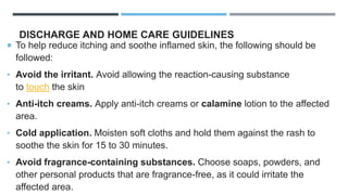 DISCHARGE AND HOME CARE GUIDELINES
 To help reduce itching and soothe inflamed skin, the following should be
followed:
• Avoid the irritant. Avoid allowing the reaction-causing substance
to touch the skin
• Anti-itch creams. Apply anti-itch creams or calamine lotion to the affected
area.
• Cold application. Moisten soft cloths and hold them against the rash to
soothe the skin for 15 to 30 minutes.
• Avoid fragrance-containing substances. Choose soaps, powders, and
other personal products that are fragrance-free, as it could irritate the
affected area.
 