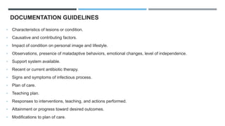 DOCUMENTATION GUIDELINES
• Characteristics of lesions or condition.
• Causative and contributing factors.
• Impact of condition on personal image and lifestyle.
• Observations, presence of maladaptive behaviors, emotional changes, level of independence.
• Support system available.
• Recent or current antibiotic therapy.
• Signs and symptoms of infectious process.
• Plan of care.
• Teaching plan.
• Responses to interventions, teaching, and actions performed.
• Attainment or progress toward desired outcomes.
• Modifications to plan of care.
 