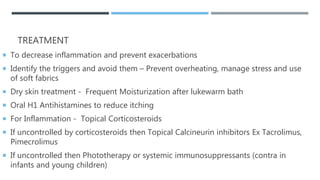TREATMENT
 To decrease inflammation and prevent exacerbations
 Identify the triggers and avoid them – Prevent overheating, manage stress and use
of soft fabrics
 Dry skin treatment - Frequent Moisturization after lukewarm bath
 Oral H1 Antihistamines to reduce itching
 For Inflammation - Topical Corticosteroids
 If uncontrolled by corticosteroids then Topical Calcineurin inhibitors Ex Tacrolimus,
Pimecrolimus
 If uncontrolled then Phototherapy or systemic immunosuppressants (contra in
infants and young children)
 