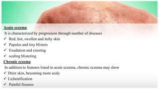 Acute eczema
It is characterized by progression through number of diseases
 Red, hot, swollen and itchy skin
 Papules and tiny blisters
 Exudation and crusting
 scaling blistering
Chronic eczema
In addition to features listed in acute eczema, chronic eczema may show
 Drier skin, becoming more scaly
 Lichenification
 Painful fissures
 