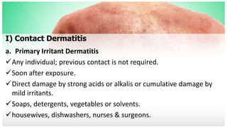 I) Contact Dermatitis
a. Primary Irritant Dermatitis
Any individual; previous contact is not required.
Soon after exposure.
Direct damage by strong acids or alkalis or cumulative damage by
mild irritants.
Soaps, detergents, vegetables or solvents.
housewives, dishwashers, nurses & surgeons.
 
