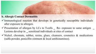 b. Allergic Contact Dermatitis
 Immunological reaction that develops in genetically susceptible individuals
after exposure to allergen.
 Presentation of allergen by LCs to T-cells ͢ Re- exposure to same antigen ͢
Lesions develop in ͢ sensitized individuals at sites of contact
 Nickel, chromate, rubber, resins, glues, cleansers, cosmetics & medications
(sulfa powder, penicillin ointment & local antihistamines).
 