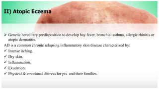 II) Atopic Eczema
 Genetic hereditary predisposition to develop hay fever, bronchial asthma, allergic rhinitis or
atopic dermatitis.
AD is a common chronic relapsing inflammatory skin disease characterized by:
 Intense itching.
 Dry skin.
 Inflammation.
 Exudation.
 Physical & emotional distress for pts. and their families.
 