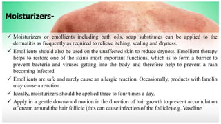 Moisturizers-
 Moisturizers or emollients including bath oils, soap substitutes can be applied to the
dermatitis as frequently as required to relieve itching, scaling and dryness.
 Emollients should also be used on the unaffected skin to reduce dryness. Emollient therapy
helps to restore one of the skin's most important functions, which is to form a barrier to
prevent bacteria and viruses getting into the body and therefore help to prevent a rash
becoming infected.
 Emollients are safe and rarely cause an allergic reaction. Occasionally, products with lanolin
may cause a reaction.
 Ideally, moisturizers should be applied three to four times a day.
 Apply in a gentle downward motion in the direction of hair growth to prevent accumulation
of cream around the hair follicle (this can cause infection of the follicle).e.g. Vaseline
 