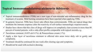 Topical Immunomodulators(calcineurin ihibitors)-
 Topical immunomodulators (TIMs) are a new type of non-steroidal anti-inflammatory drug for the
treatment of eczema. Mild burning sensations have been reported when applying TIMs.
 In general, however, TIMs have fewer side effects than corticosteroids. TIMs are topical drugs that
modulate the immune response (alter the reactivity of cell-surface immunologic responsiveness).
 Studies have shown that this class of drugs will improve or completely clear eczema in more than 80
percent of treated patients, with a side-effect profile comparable with topical steroids.e.g.
 Tacrolimus ointment ( 0.03% & 0.1%). & Pimecrolimus cream ( 1%).
 Apply a thin layer of tacrolimus ointment to affected skin areas twice daily rub in gently and
completely.
 Treatment should be continued for one week after clearing sign and symptoms.
 Should not be used with occlusive dressing.
 