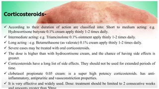 Corticosteroids-
 According to their duration of action are classified into: Short to medium acting: e.g.
Hydrocortisone butyrate 0.1% cream apply thinly 1-2 times daily.
 Intermediate acting: e.g. Triamcinolone 0.1% ointment apply thinly 1-2 times daily.
 Long acting : e.g. Betamethasone (as valerate) 0.1% cream apply thinly 1-2 times daily.
 Severe cases may be treated with oral corticosteroids.
 The dose is higher than with hydrocortisone cream, and the chance of having side effects is
greater.
 Corticosteroids have a long list of side effects. They should not be used for extended periods of
time.
 clobetasol propionate 0.05 cream: is a super high potency corticosteroids. has anti-
inflammatory, antipruritic and vasoconstriction properties.
 It is very effective and widely used. Dose: treatment should be limited to 2 consecutive weeks
 