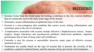 DEFINITION
• Eczema: Come from the Greek name for boiling, a reference to the tiny vesicles (bubbles)
that are commonly seen in the early acute stage of the disease
• Dermatitis: means inflammation of epidermal layer of the skin.
• Eczema is a non-contagious skin condition that causes severe itching inflammation, and
sometimes pain at the site of a breakout.
• Complications associated with eczema include infection ( Staphylococcus aureus , herpes
simplex, fungal infections) and psychosocial problems (behavioral problems, impaired
performance due to lack of sleep, poor self confidence)
• Currently a cure for eczema is unavailable; however, many types of effective eczema
treatment do exist.
• Treatments are usually based on the type of eczema that is present, the severity of the
condition, a patient's medical history, and the outcome of any previously tried treatments.
 