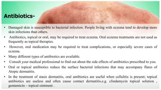 Antibiotics-
• Damaged skin is susceptible to bacterial infection. People living with eczema tend to develop more
skin infections than others.
• Antibiotics, topical or oral, may be required to treat eczema. Oral eczema treatments are not used as
frequently as topical therapies.
• However, oral medication may be required to treat complications, or especially severe cases of
eczema.
• Many different types of antibiotics are available.
• Consult your medical professional to find out about the side effects of antibiotics prescribed to you.
• Oral or topical antibiotics reduce the surface bacterial infections that may accompany flares of
Atopic dermatitis.
• In the treatment of stasis dermatitis, oral antibiotics are useful when cellulitis is present; topical
antibiotics are useless and often cause contact dermatitis.e.g. clindamycin topical solution ,
gentamicin – topical ointment .
 