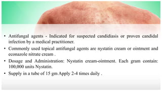 • Antifungal agents - Indicated for suspected candidiasis or proven candidal
infection by a medical practitioner.
• Commonly used topical antifungal agents are nystatin cream or ointment and
econazole nitrate cream .
• Dosage and Administration: Nystatin cream-ointment. Each gram contain:
100,000 units Nystatin.
• Supply in a tube of 15 gm Apply 2-4 times daily .
 