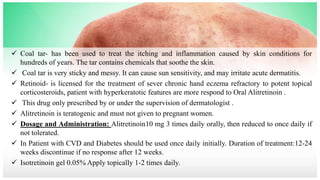  Coal tar- has been used to treat the itching and inflammation caused by skin conditions for
hundreds of years. The tar contains chemicals that soothe the skin.
 Coal tar is very sticky and messy. It can cause sun sensitivity, and may irritate acute dermatitis.
 Retinoid- is licensed for the treatment of sever chronic hand eczema refractory to potent topical
corticosteroids, patient with hyperkeratotic features are more respond to Oral Alitretinoin .
 This drug only prescribed by or under the supervision of dermatologist .
 Alitretinoin is teratogenic and must not given to pregnant women.
 Dosage and Administration: Alitretinoin10 mg 3 times daily orally, then reduced to once daily if
not tolerated.
 In Patient with CVD and Diabetes should be used once daily initially. Duration of treatment:12-24
weeks discontinue if no response after 12 weeks.
 Isotretinoin gel 0.05% Apply topically 1-2 times daily.
 