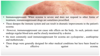 • Immunosuppressant- When eczema is severe and does not respond to other forms of
treatment, immunosuppressant drugs are sometimes prescribed.
• These dampen the immune system and can result in dramatic improvements to the patient's
eczema.
• However, immunosuppressant can cause side effects on the body. As such, patients must
undergo regular blood tests and be closely monitored by a doctor.
• the most commonly used immunosuppressant for eczema are cyclosporine , azathioprine
and methotrexate .
• These drugs were generally designed for other medical conditions but have been found to
be effective against eczema.
 