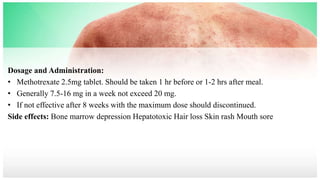 Dosage and Administration:
• Methotrexate 2.5mg tablet. Should be taken 1 hr before or 1-2 hrs after meal.
• Generally 7.5-16 mg in a week not exceed 20 mg.
• If not effective after 8 weeks with the maximum dose should discontinued.
Side effects: Bone marrow depression Hepatotoxic Hair loss Skin rash Mouth sore
 