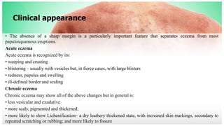 Clinical appearance
• The absence of a sharp margin is a particularly important feature that separates eczema from most
papulosquamous eruptions.
Acute eczema
Acute eczema is recognized by its:
• weeping and crusting
• blistering – usually with vesicles but, in fierce cases, with large blisters
• redness, papules and swelling
• ill-defined border and scaling
Chronic eczema
Chronic eczema may show all of the above changes but in general is:
• less vesicular and exudative
• more scaly, pigmented and thickened;
• more likely to show Lichenification– a dry leathery thickened state, with increased skin markings, secondary to
repeated scratching or rubbing; and more likely to fissure
 