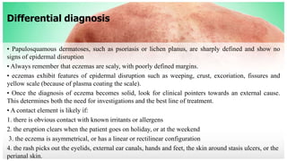 Differential diagnosis
• Papulosquamous dermatoses, such as psoriasis or lichen planus, are sharply defined and show no
signs of epidermal disruption
• Always remember that eczemas are scaly, with poorly defined margins.
• eczemas exhibit features of epidermal disruption such as weeping, crust, excoriation, fissures and
yellow scale (because of plasma coating the scale).
• Once the diagnosis of eczema becomes solid, look for clinical pointers towards an external cause.
This determines both the need for investigations and the best line of treatment.
• A contact element is likely if:
1. there is obvious contact with known irritants or allergens
2. the eruption clears when the patient goes on holiday, or at the weekend
3. the eczema is asymmetrical, or has a linear or rectilinear configuration
4. the rash picks out the eyelids, external ear canals, hands and feet, the skin around stasis ulcers, or the
perianal skin.
 