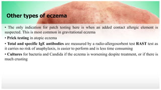 Other types of eczema
• The only indication for patch testing here is when an added contact allergic element is
suspected. This is most common in gravitational eczema
• Prick testing in atopic eczema
• Total and specific IgE antibodies are measured by a radio-allergosorbent test RAST test as
it carries no risk of anaphylaxis, is easier to perform and is less time consuming
• Cultures for bacteria and Candida if the eczema is worsening despite treatment, or if there is
much crusting
 