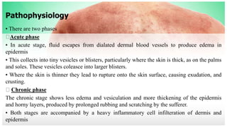 Pathophysiology
▪ There are two phases
Acute phase
▪ In acute stage, fluid escapes from dialated dermal blood vessels to produce edema in
epidermis
▪ This collects into tiny vesicles or blisters, particularly where the skin is thick, as on the palms
and soles. These vesicles coleasce into larger blisters.
▪ Where the skin is thinner they lead to rupture onto the skin surface, causing exudation, and
crusting.
Chronic phase
The chronic stage shows less edema and vesiculation and more thickening of the epidermis
and horny layers, produced by prolonged rubbing and scratching by the sufferer.
▪ Both stages are accompanied by a heavy inflammatory cell infilteration of dermis and
epidermis
 