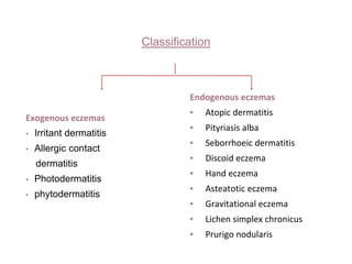 Classification
Exogenous eczemas
▪ Irritant dermatitis
▪ Allergic contact
dermatitis
▪ Photodermatitis
▪ phytodermatitis
Endogenous eczemas
▪ Atopic dermatitis
▪ Pityriasis alba
▪ Seborrhoeic dermatitis
▪ Discoid eczema
▪ Hand eczema
▪ Asteatotic eczema
▪ Gravitational eczema
▪ Lichen simplex chronicus
▪ Prurigo nodularis
 