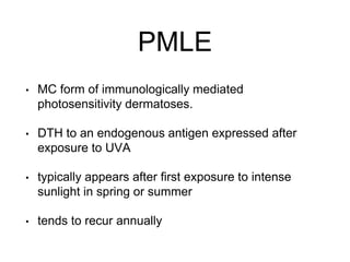 PMLE
• MC form of immunologically mediated
photosensitivity dermatoses.
• DTH to an endogenous antigen expressed after
exposure to UVA
• typically appears after first exposure to intense
sunlight in spring or summer
• tends to recur annually
 