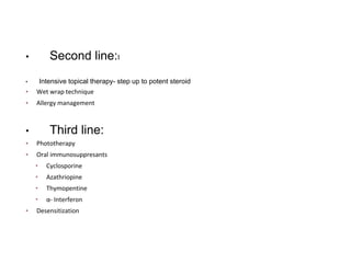 • Second line:I
• Intensive topical therapy- step up to potent steroid
▪ Wet wrap technique
▪ Allergy management
• Third line:
▪ Phototherapy
▪ Oral immunosuppresants
• Cyclosporine
• Azathriopine
• Thymopentine
• α- Interferon
▪ Desensitization
 