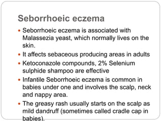 Seborrhoeic eczema
 Seborrhoeic eczema is associated with
Malassezia yeast, which normally lives on the
skin.
 It affects sebaceous producing areas in adults
 Ketoconazole compounds, 2% Selenium
sulphide shampoo are effective
 Infantile Seborrhoeic eczema is common in
babies under one and involves the scalp, neck
and nappy area.
 The greasy rash usually starts on the scalp as
mild dandruff (sometimes called cradle cap in
babies).
 