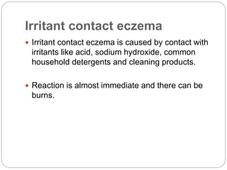 Irritant contact eczema
 Irritant contact eczema is caused by contact with
irritants like acid, sodium hydroxide, common
household detergents and cleaning products.
 Reaction is almost immediate and there can be
burns.
 