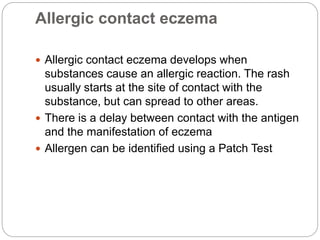 Allergic contact eczema
 Allergic contact eczema develops when
substances cause an allergic reaction. The rash
usually starts at the site of contact with the
substance, but can spread to other areas.
 There is a delay between contact with the antigen
and the manifestation of eczema
 Allergen can be identified using a Patch Test
 