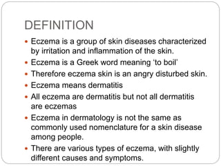 DEFINITION
 Eczema is a group of skin diseases characterized
by irritation and inflammation of the skin.
 Eczema is a Greek word meaning ‘to boil’
 Therefore eczema skin is an angry disturbed skin.
 Eczema means dermatitis
 All eczema are dermatitis but not all dermatitis
are eczemas
 Eczema in dermatology is not the same as
commonly used nomenclature for a skin disease
among people.
 There are various types of eczema, with slightly
different causes and symptoms.
 