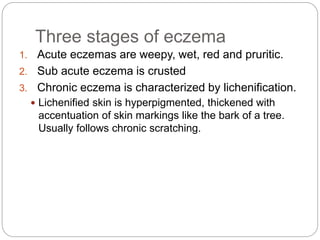 Three stages of eczema
1. Acute eczemas are weepy, wet, red and pruritic.
2. Sub acute eczema is crusted
3. Chronic eczema is characterized by lichenification.
 Lichenified skin is hyperpigmented, thickened with
accentuation of skin markings like the bark of a tree.
Usually follows chronic scratching.
 