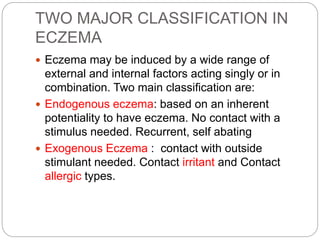 TWO MAJOR CLASSIFICATION IN
ECZEMA
 Eczema may be induced by a wide range of
external and internal factors acting singly or in
combination. Two main classification are:
 Endogenous eczema: based on an inherent
potentiality to have eczema. No contact with a
stimulus needed. Recurrent, self abating
 Exogenous Eczema : contact with outside
stimulant needed. Contact irritant and Contact
allergic types.
 