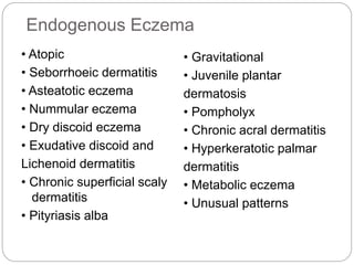 Endogenous Eczema
• Atopic
• Seborrhoeic dermatitis
• Asteatotic eczema
• Nummular eczema
• Dry discoid eczema
• Exudative discoid and
Lichenoid dermatitis
• Chronic superficial scaly
dermatitis
• Pityriasis alba
• Gravitational
• Juvenile plantar
dermatosis
• Pompholyx
• Chronic acral dermatitis
• Hyperkeratotic palmar
dermatitis
• Metabolic eczema
• Unusual patterns
 