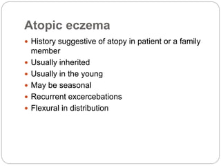 Atopic eczema
 History suggestive of atopy in patient or a family
member
 Usually inherited
 Usually in the young
 May be seasonal
 Recurrent excercebations
 Flexural in distribution
 