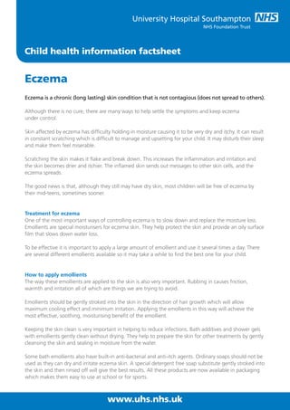 Child health information factsheet
Eczema
Eczema is a chronic (long lasting) skin condition that is not contagious (does not spread to others).
Although there is no cure, there are many ways to help settle the symptoms and keep eczema
under control.
Skin affected by eczema has difficulty holding in moisture causing it to be very dry and itchy. It can result
in constant scratching which is difficult to manage and upsetting for your child. It may disturb their sleep
and make them feel miserable.
Scratching the skin makes it flake and break down. This increases the inflammation and irritation and
the skin becomes drier and itchier. The inflamed skin sends out messages to other skin cells, and the
eczema spreads.
The good news is that, although they still may have dry skin, most children will be free of eczema by
their mid-teens, sometimes sooner.
Treatment for eczema
One of the most important ways of controlling eczema is to slow down and replace the moisture loss.
Emollients are special moisturisers for eczema skin. They help protect the skin and provide an oily surface
film that slows down water loss.
To be effective it is important to apply a large amount of emollient and use it several times a day. There
are several different emollients available so it may take a while to find the best one for your child.
How to apply emollients
The way these emollients are applied to the skin is also very important. Rubbing in causes friction,
warmth and irritation all of which are things we are trying to avoid.
Emollients should be gently stroked into the skin in the direction of hair growth which will allow
maximum cooling effect and minimum irritation. Applying the emollients in this way will achieve the
most effective, soothing, moisturising benefit of the emollient.
Keeping the skin clean is very important in helping to reduce infections. Bath additives and shower gels
with emollients gently clean without drying. They help to prepare the skin for other treatments by gently
cleansing the skin and sealing in moisture from the water.
Some bath emollients also have built-in anti-bacterial and anti-itch agents. Ordinary soaps should not be
used as they can dry and irritate eczema skin. A special detergent free soap substitute gently stroked into
the skin and then rinsed off will give the best results. All these products are now available in packaging
which makes them easy to use at school or for sports.
www.uhs.nhs.uk
 